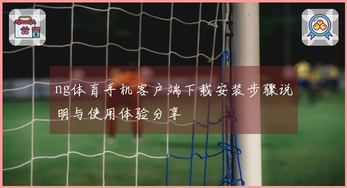 ng体育手机客户端下载安装步骤说明与使用体验分享