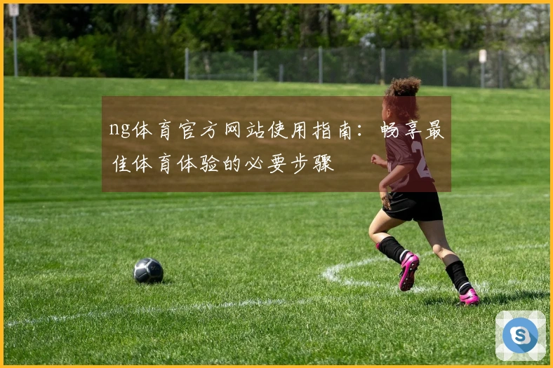 ng体育官方网站使用指南：畅享最佳体育体验的必要步骤